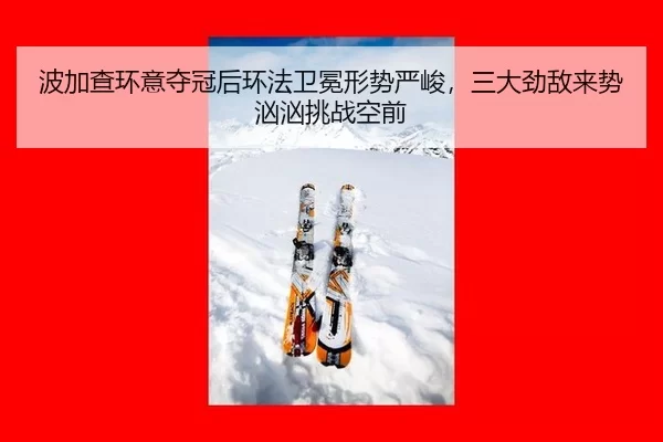 波加查环意夺冠后环法卫冕形势严峻，三大劲敌来势汹汹挑战空前
